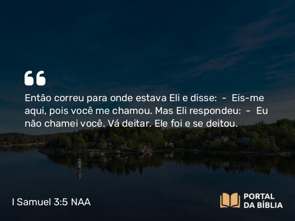 I Samuel 3:5 NAA - Então correu para onde estava Eli e disse: — Eis-me aqui, pois você me chamou. Mas Eli respondeu: — Eu não chamei você. Vá deitar. Ele foi e se deitou.