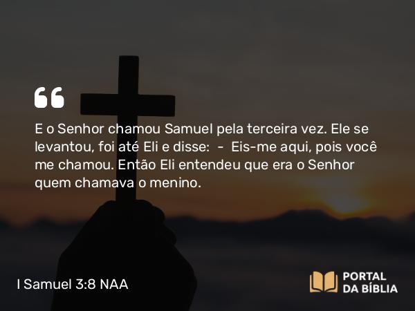 I Samuel 3:8 NAA - E o Senhor chamou Samuel pela terceira vez. Ele se levantou, foi até Eli e disse: — Eis-me aqui, pois você me chamou. Então Eli entendeu que era o Senhor quem chamava o menino.