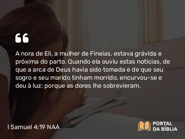 I Samuel 4:19 NAA - A nora de Eli, a mulher de Fineias, estava grávida e próxima do parto. Quando ela ouviu estas notícias, de que a arca de Deus havia sido tomada e de que seu sogro e seu marido tinham morrido, encurvou-se e deu à luz; porque as dores lhe sobrevieram.