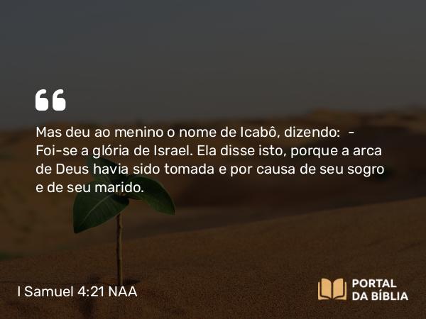 I Samuel 4:21 NAA - Mas deu ao menino o nome de Icabô, dizendo: — Foi-se a glória de Israel. Ela disse isto, porque a arca de Deus havia sido tomada e por causa de seu sogro e de seu marido.