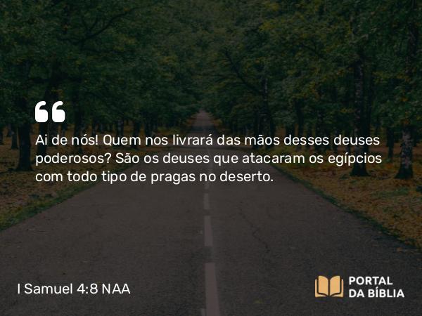 I Samuel 4:8 NAA - Ai de nós! Quem nos livrará das mãos desses deuses poderosos? São os deuses que atacaram os egípcios com todo tipo de pragas no deserto.