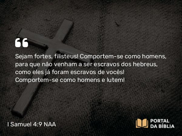 I Samuel 4:9 NAA - Sejam fortes, filisteus! Comportem-se como homens, para que não venham a ser escravos dos hebreus, como eles já foram escravos de vocês! Comportem-se como homens e lutem!