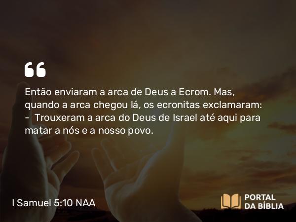 I Samuel 5:10 NAA - Então enviaram a arca de Deus a Ecrom. Mas, quando a arca chegou lá, os ecronitas exclamaram: — Trouxeram a arca do Deus de Israel até aqui para matar a nós e a nosso povo.