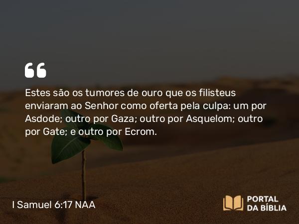 I Samuel 6:17-18 NAA - Estes são os tumores de ouro que os filisteus enviaram ao Senhor como oferta pela culpa: um por Asdode; outro por Gaza; outro por Asquelom; outro por Gate; e outro por Ecrom.