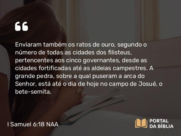 I Samuel 6:18 NAA - Enviaram também os ratos de ouro, segundo o número de todas as cidades dos filisteus, pertencentes aos cinco governantes, desde as cidades fortificadas até as aldeias campestres. A grande pedra, sobre a qual puseram a arca do Senhor, está até o dia de hoje no campo de Josué, o bete-semita.