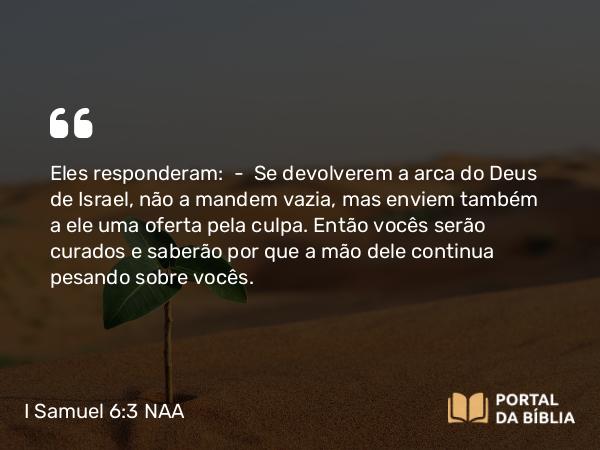 I Samuel 6:3 NAA - Eles responderam: — Se devolverem a arca do Deus de Israel, não a mandem vazia, mas enviem também a ele uma oferta pela culpa. Então vocês serão curados e saberão por que a mão dele continua pesando sobre vocês.