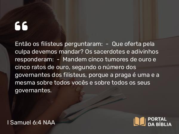 I Samuel 6:4 NAA - Então os filisteus perguntaram: — Que oferta pela culpa devemos mandar? Os sacerdotes e adivinhos responderam: — Mandem cinco tumores de ouro e cinco ratos de ouro, segundo o número dos governantes dos filisteus, porque a praga é uma e a mesma sobre todos vocês e sobre todos os seus governantes.