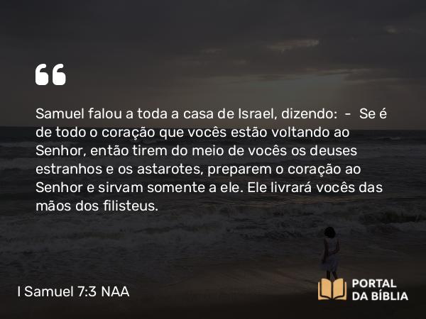 I Samuel 7:3 NAA - Samuel falou a toda a casa de Israel, dizendo: — Se é de todo o coração que vocês estão voltando ao Senhor, então tirem do meio de vocês os deuses estranhos e os astarotes, preparem o coração ao Senhor e sirvam somente a ele. Ele livrará vocês das mãos dos filisteus.