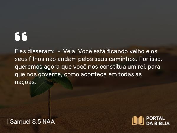 I Samuel 8:5 NAA - Eles disseram: — Veja! Você está ficando velho e os seus filhos não andam pelos seus caminhos. Por isso, queremos agora que você nos constitua um rei, para que nos governe, como acontece em todas as nações.