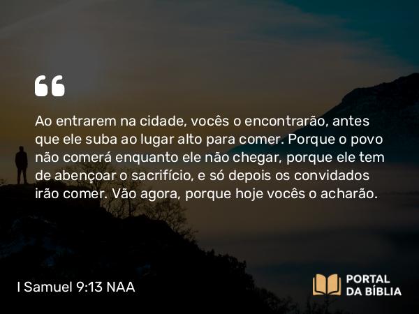 I Samuel 9:13 NAA - Ao entrarem na cidade, vocês o encontrarão, antes que ele suba ao lugar alto para comer. Porque o povo não comerá enquanto ele não chegar, porque ele tem de abençoar o sacrifício, e só depois os convidados irão comer. Vão agora, porque hoje vocês o acharão.