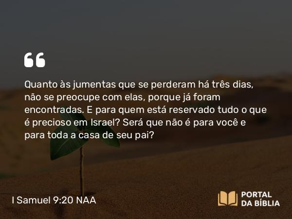 I Samuel 9:20 NAA - Quanto às jumentas que se perderam há três dias, não se preocupe com elas, porque já foram encontradas. E para quem está reservado tudo o que é precioso em Israel? Será que não é para você e para toda a casa de seu pai?