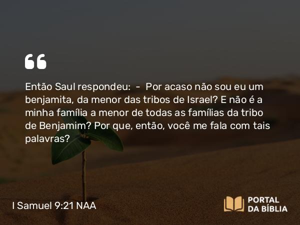 I Samuel 9:21 NAA - Então Saul respondeu: — Por acaso não sou eu um benjamita, da menor das tribos de Israel? E não é a minha família a menor de todas as famílias da tribo de Benjamim? Por que, então, você me fala com tais palavras?