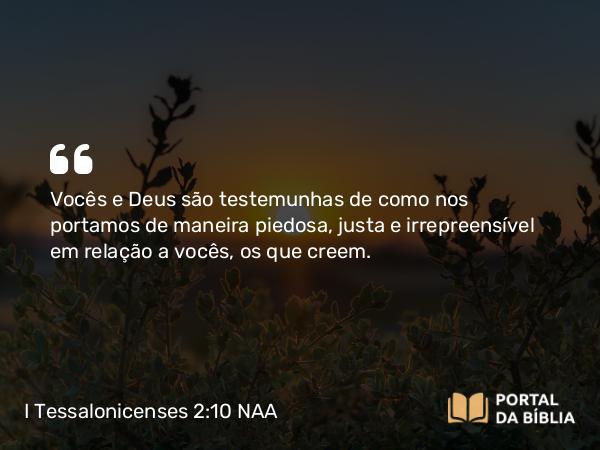 I Tessalonicenses 2:10 NAA - Vocês e Deus são testemunhas de como nos portamos de maneira piedosa, justa e irrepreensível em relação a vocês, os que creem.