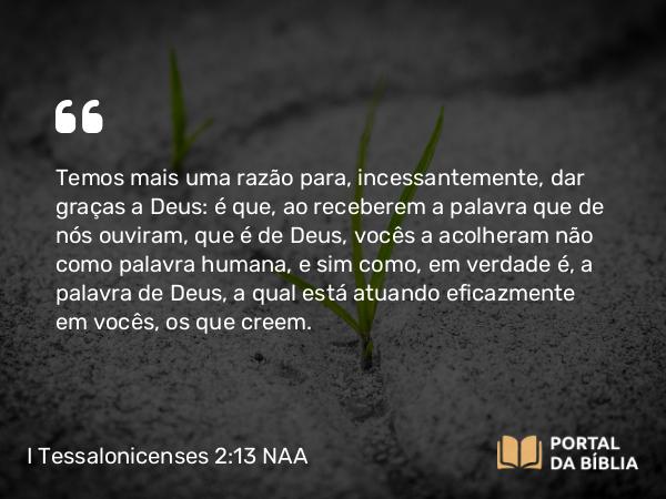 I Tessalonicenses 2:13 NAA - Temos mais uma razão para, incessantemente, dar graças a Deus: é que, ao receberem a palavra que de nós ouviram, que é de Deus, vocês a acolheram não como palavra humana, e sim como, em verdade é, a palavra de Deus, a qual está atuando eficazmente em vocês, os que creem.