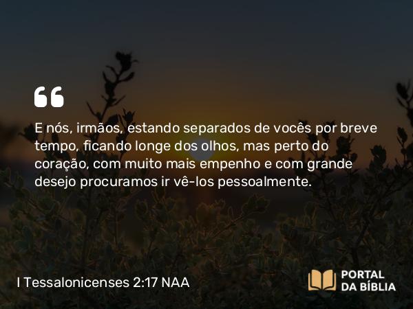 I Tessalonicenses 2:17 NAA - E nós, irmãos, estando separados de vocês por breve tempo, ficando longe dos olhos, mas perto do coração, com muito mais empenho e com grande desejo procuramos ir vê-los pessoalmente.