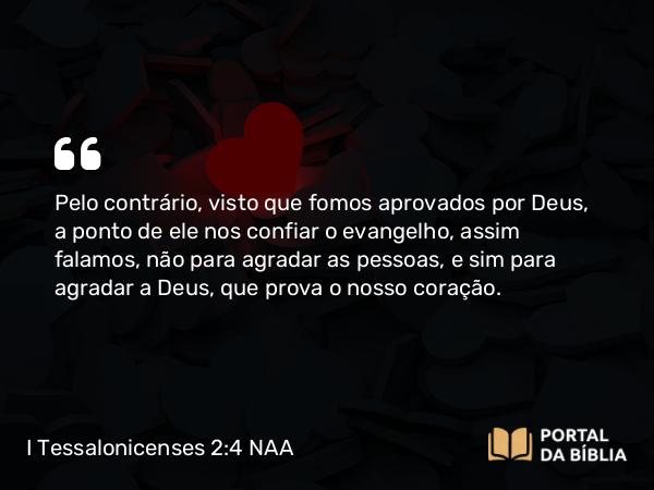 I Tessalonicenses 2:4 NAA - Pelo contrário, visto que fomos aprovados por Deus, a ponto de ele nos confiar o evangelho, assim falamos, não para agradar as pessoas, e sim para agradar a Deus, que prova o nosso coração.