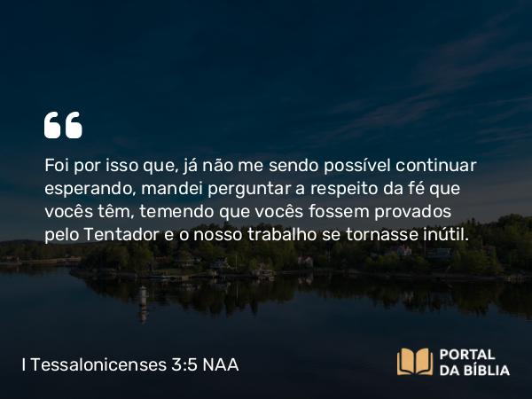 I Tessalonicenses 3:5 NAA - Foi por isso que, já não me sendo possível continuar esperando, mandei perguntar a respeito da fé que vocês têm, temendo que vocês fossem provados pelo tentador e o nosso trabalho se tornasse inútil.