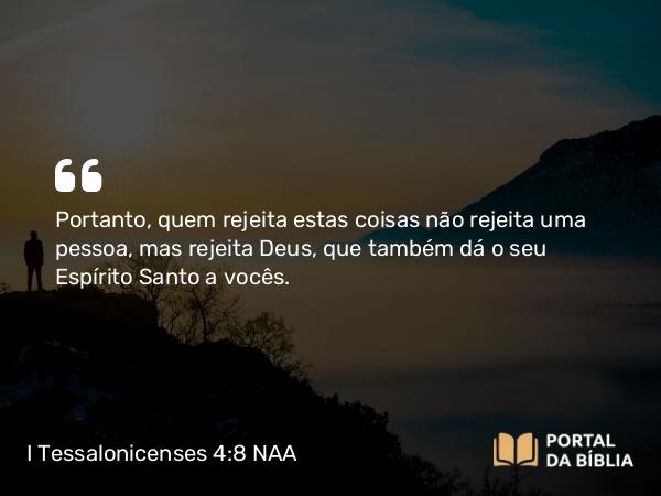 I Tessalonicenses 4:8 NAA - Portanto, quem rejeita estas coisas não rejeita uma pessoa, mas rejeita Deus, que também dá o seu Espírito Santo a vocês.