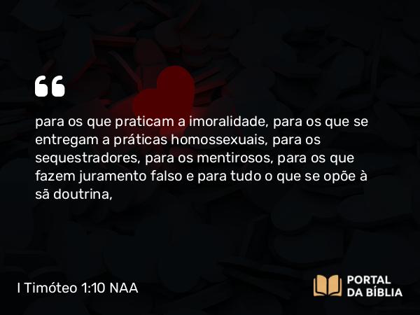 I Timóteo 1:10 NAA - para os que praticam a imoralidade, para os que se entregam a práticas homossexuais, para os sequestradores, para os mentirosos, para os que fazem juramento falso e para tudo o que se opõe à sã doutrina,