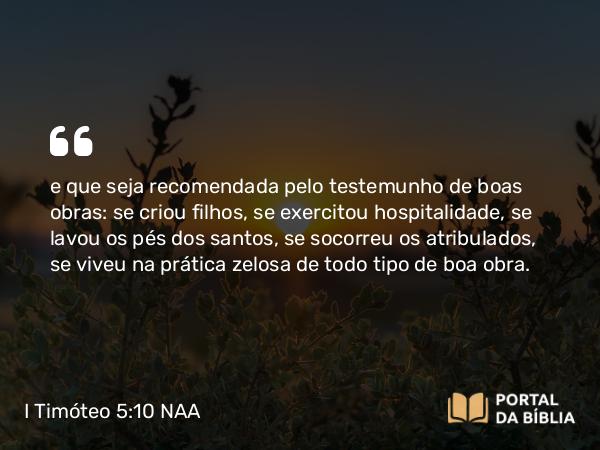 I Timóteo 5:10 NAA - e que seja recomendada pelo testemunho de boas obras: se criou filhos, se exercitou hospitalidade, se lavou os pés dos santos, se socorreu os atribulados, se viveu na prática zelosa de todo tipo de boa obra.