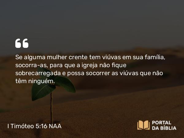 I Timóteo 5:16-17 NAA - Se alguma mulher crente tem viúvas em sua família, socorra-as, para que a igreja não fique sobrecarregada e possa socorrer as viúvas que não têm ninguém.