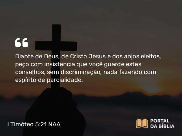 I Timóteo 5:21 NAA - Diante de Deus, de Cristo Jesus e dos anjos eleitos, peço com insistência que você guarde estes conselhos, sem discriminação, nada fazendo com espírito de parcialidade.