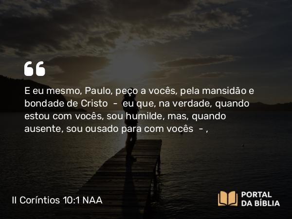 II Coríntios 10:1 NAA - E eu mesmo, Paulo, peço a vocês, pela mansidão e bondade de Cristo — eu que, na verdade, quando estou com vocês, sou humilde, mas, quando ausente, sou ousado para com vocês —,