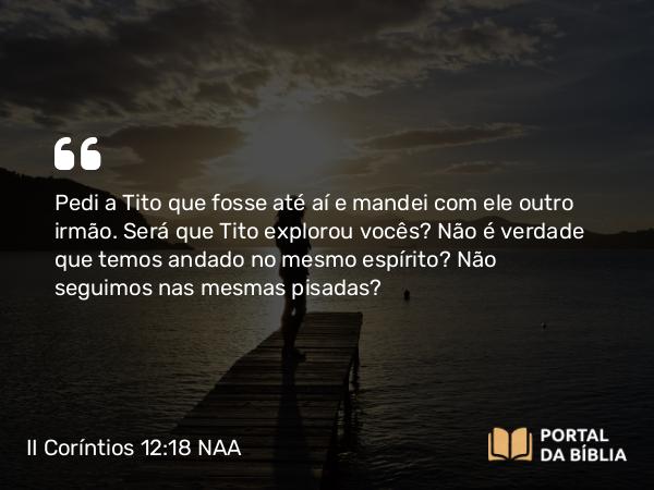 II Coríntios 12:18 NAA - Pedi a Tito que fosse até aí e mandei com ele outro irmão. Será que Tito explorou vocês? Não é verdade que temos andado no mesmo espírito? Não seguimos nas mesmas pisadas?