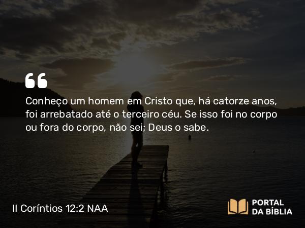 II Coríntios 12:2 NAA - Conheço um homem em Cristo que, há catorze anos, foi arrebatado até o terceiro céu. Se isso foi no corpo ou fora do corpo, não sei; Deus o sabe.