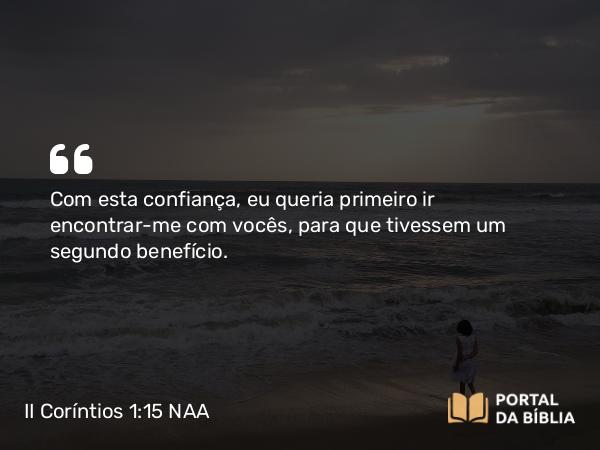 II Coríntios 1:15 NAA - Com esta confiança, eu queria primeiro ir encontrar-me com vocês, para que tivessem um segundo benefício.