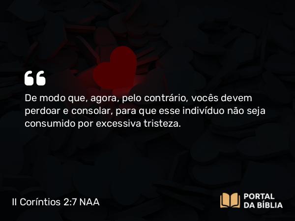 II Coríntios 2:7 NAA - De modo que, agora, pelo contrário, vocês devem perdoar e consolar, para que esse indivíduo não seja consumido por excessiva tristeza.