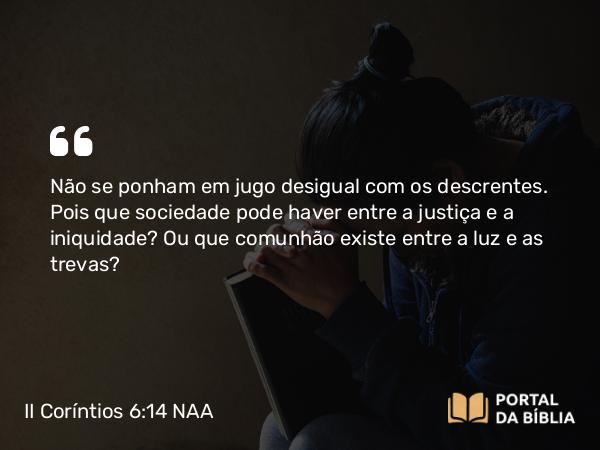 II Coríntios 6:14-16 NAA - Não se ponham em jugo desigual com os descrentes. Pois que sociedade pode haver entre a justiça e a iniquidade? Ou que comunhão existe entre a luz e as trevas?