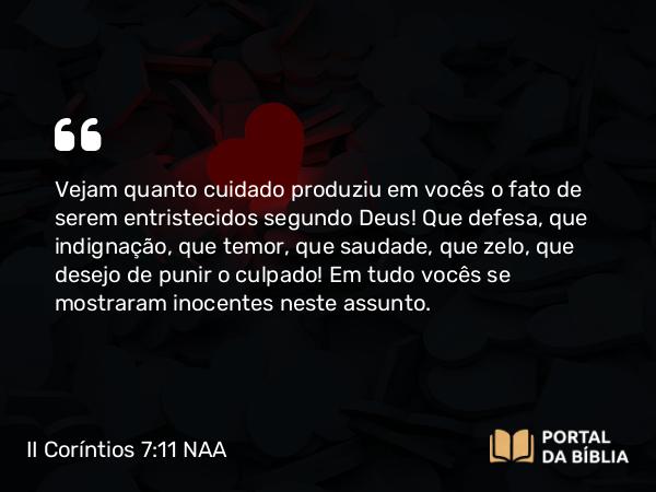 II Coríntios 7:11 NAA - Vejam quanto cuidado produziu em vocês o fato de serem entristecidos segundo Deus! Que defesa, que indignação, que temor, que saudade, que zelo, que desejo de punir o culpado! Em tudo vocês se mostraram inocentes neste assunto.