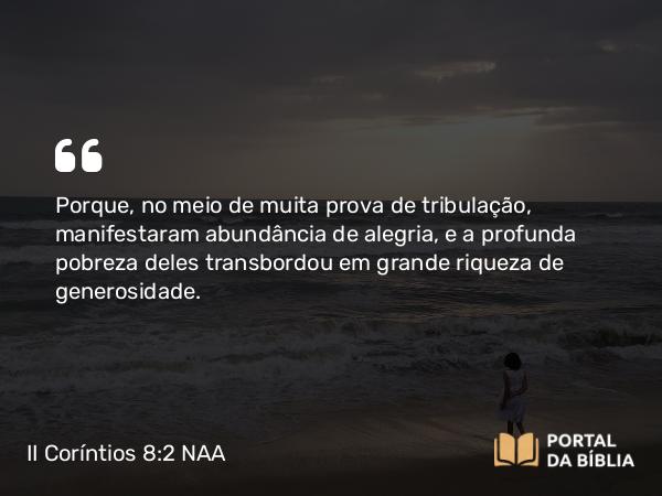 II Coríntios 8:2 NAA - Porque, no meio de muita prova de tribulação, manifestaram abundância de alegria, e a profunda pobreza deles transbordou em grande riqueza de generosidade.