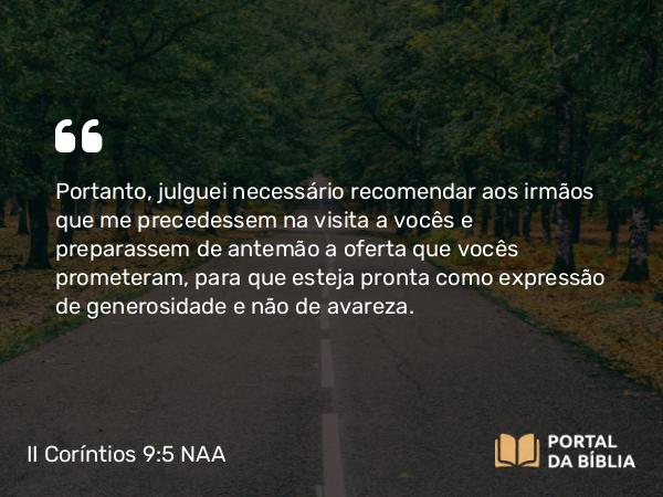 II Coríntios 9:5 NAA - Portanto, julguei necessário recomendar aos irmãos que me precedessem na visita a vocês e preparassem de antemão a oferta que vocês prometeram, para que esteja pronta como expressão de generosidade e não de avareza.