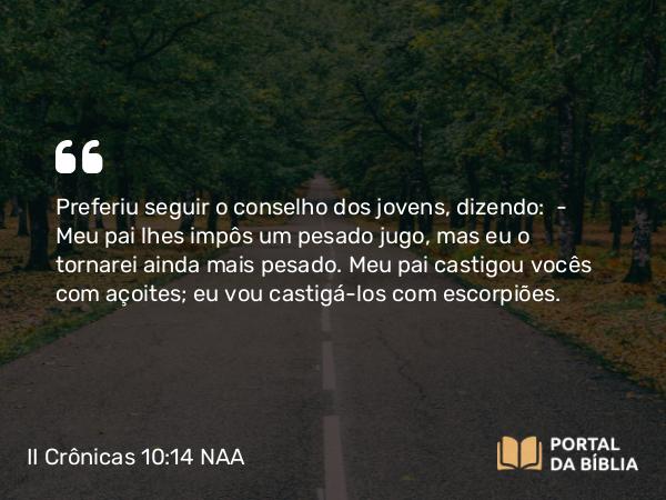 II Crônicas 10:14 NAA - Preferiu seguir o conselho dos jovens, dizendo: — Meu pai lhes impôs um pesado jugo, mas eu o tornarei ainda mais pesado. Meu pai castigou vocês com açoites; eu vou castigá-los com escorpiões.