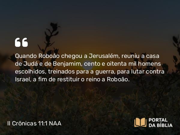 II Crônicas 11:1-4 NAA - Quando Roboão chegou a Jerusalém, reuniu a casa de Judá e de Benjamim, cento e oitenta mil homens escolhidos, treinados para a guerra, para lutar contra Israel, a fim de restituir o reino a Roboão.