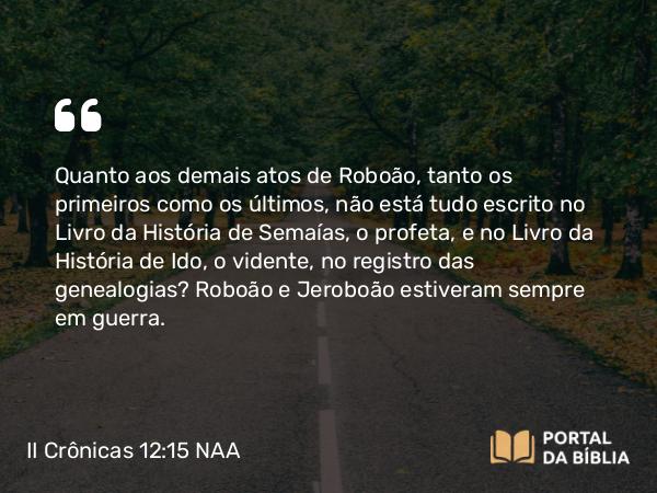 II Crônicas 12:15 NAA - Quanto aos demais atos de Roboão, tanto os primeiros como os últimos, não está tudo escrito no Livro da História de Semaías, o profeta, e no Livro da História de Ido, o vidente, no registro das genealogias? Roboão e Jeroboão estiveram sempre em guerra.