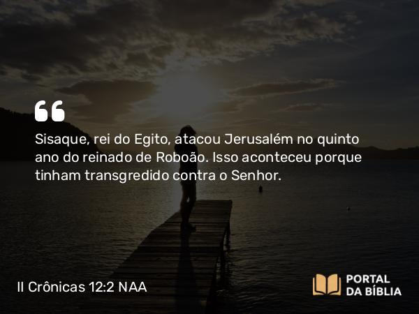 II Crônicas 12:2 NAA - Sisaque, rei do Egito, atacou Jerusalém no quinto ano do reinado de Roboão. Isso aconteceu porque tinham transgredido contra o Senhor.