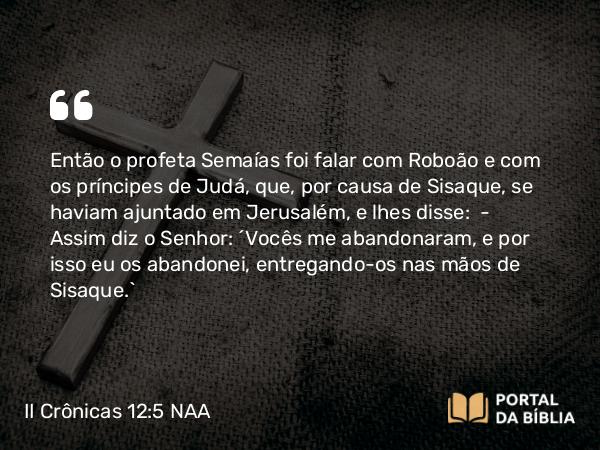 II Crônicas 12:5 NAA - Então o profeta Semaías foi falar com Roboão e com os príncipes de Judá, que, por causa de Sisaque, se haviam ajuntado em Jerusalém, e lhes disse: — Assim diz o Senhor: 