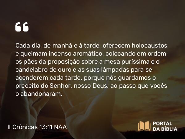 II Crônicas 13:11 NAA - Cada dia, de manhã e à tarde, oferecem holocaustos e queimam incenso aromático, colocando em ordem os pães da proposição sobre a mesa puríssima e o candelabro de ouro e as suas lâmpadas para se acenderem cada tarde, porque nós guardamos o preceito do Senhor, nosso Deus, ao passo que vocês o abandonaram.