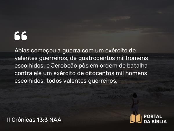 II Crônicas 13:3 NAA - Abias começou a guerra com um exército de valentes guerreiros, de quatrocentos mil homens escolhidos, e Jeroboão pôs em ordem de batalha contra ele um exército de oitocentos mil homens escolhidos, todos valentes guerreiros.