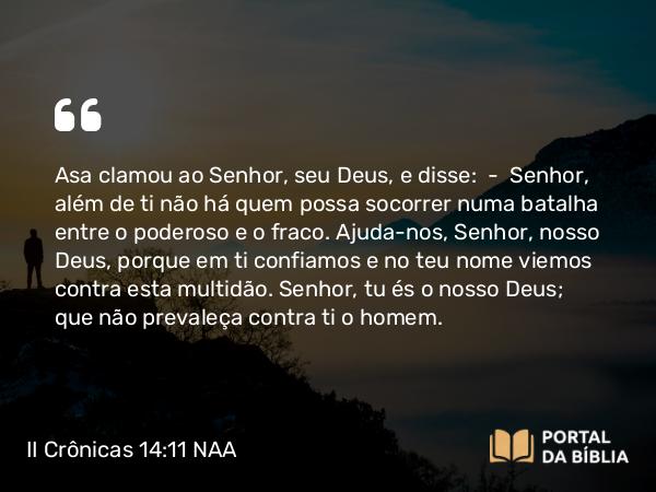 II Crônicas 14:11 NAA - Asa clamou ao Senhor, seu Deus, e disse: — Senhor, além de ti não há quem possa socorrer numa batalha entre o poderoso e o fraco. Ajuda-nos, Senhor, nosso Deus, porque em ti confiamos e no teu nome viemos contra esta multidão. Senhor, tu és o nosso Deus; que não prevaleça contra ti o homem.