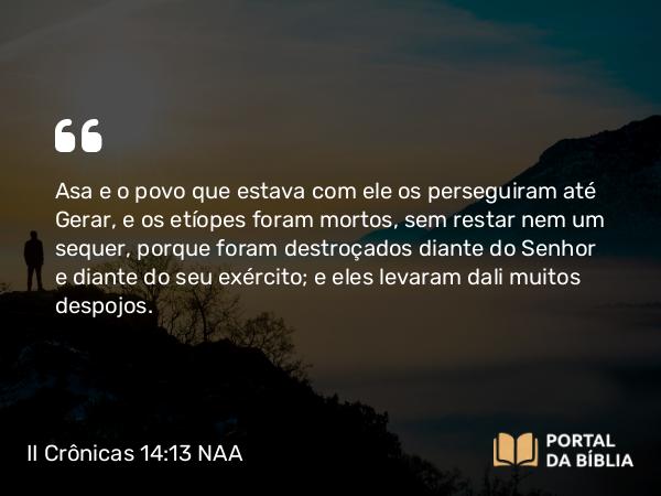 II Crônicas 14:13 NAA - Asa e o povo que estava com ele os perseguiram até Gerar, e os etíopes foram mortos, sem restar nem um sequer, porque foram destroçados diante do Senhor e diante do seu exército; e eles levaram dali muitos despojos.