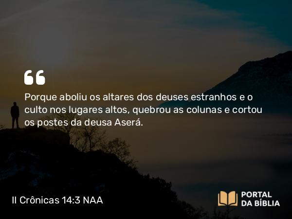 II Crônicas 14:3 NAA - Porque aboliu os altares dos deuses estranhos e o culto nos lugares altos, quebrou as colunas e cortou os postes da deusa Aserá.