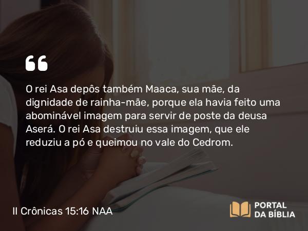 II Crônicas 15:16 NAA - O rei Asa depôs também Maaca, sua mãe, da dignidade de rainha-mãe, porque ela havia feito uma abominável imagem para servir de poste da deusa Aserá. O rei Asa destruiu essa imagem, que ele reduziu a pó e queimou no vale do Cedrom.