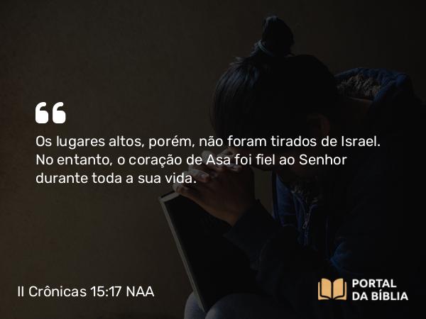 II Crônicas 15:17 NAA - Os lugares altos, porém, não foram tirados de Israel. No entanto, o coração de Asa foi fiel ao Senhor durante toda a sua vida.