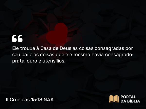 II Crônicas 15:18 NAA - Ele trouxe à Casa de Deus as coisas consagradas por seu pai e as coisas que ele mesmo havia consagrado: prata, ouro e utensílios.