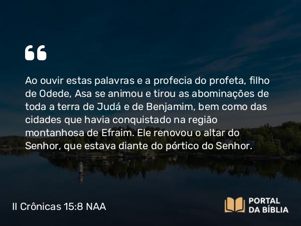 II Crônicas 15:8 NAA - Ao ouvir estas palavras e a profecia do profeta, filho de Odede, Asa se animou e tirou as abominações de toda a terra de Judá e de Benjamim, bem como das cidades que havia conquistado na região montanhosa de Efraim. Ele renovou o altar do Senhor, que estava diante do pórtico do Senhor.