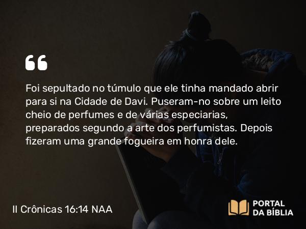 II Crônicas 16:14 NAA - Foi sepultado no túmulo que ele tinha mandado abrir para si na Cidade de Davi. Puseram-no sobre um leito cheio de perfumes e de várias especiarias, preparados segundo a arte dos perfumistas. Depois fizeram uma grande fogueira em honra dele.